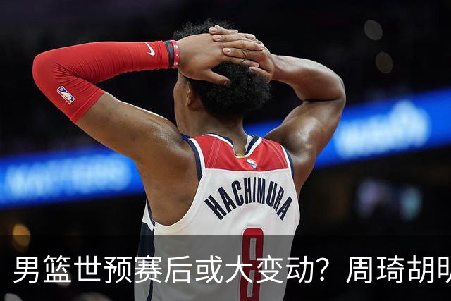 男篮世预赛后或大变动？周琦胡明轩回归：郭士强还会带高诗岩吗？