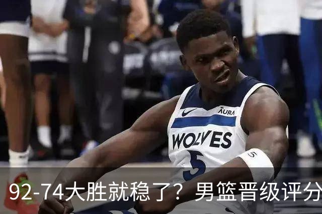 92-74大胜就稳了？男篮晋级评分出炉：赵继伟回暖，高诗岩4分太扎眼